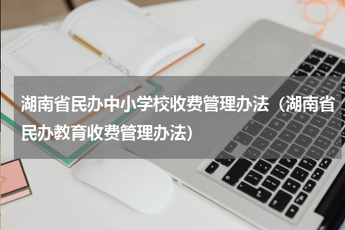 湖南省民办中小学校收费管理办法（湖南省民办教育收费管理办法）