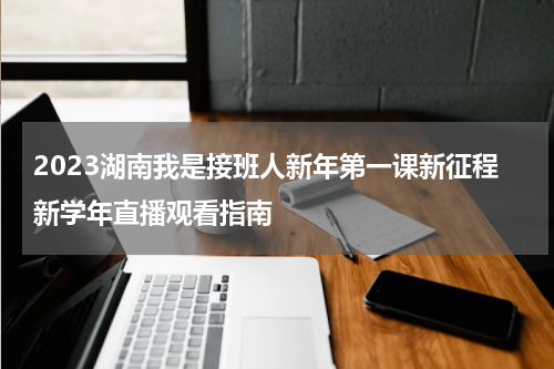 2023湖南我是接班人新年第一课新征程新学年直播观看指南