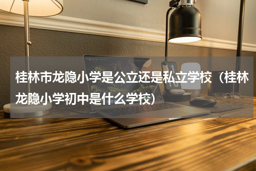 桂林市龙隐小学是公立还是私立学校（桂林龙隐小学初中是什么学校）