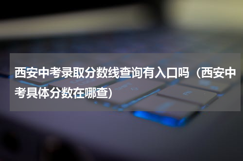 西安中考录取分数线查询有入口吗（西安中考具体分数在哪查）
