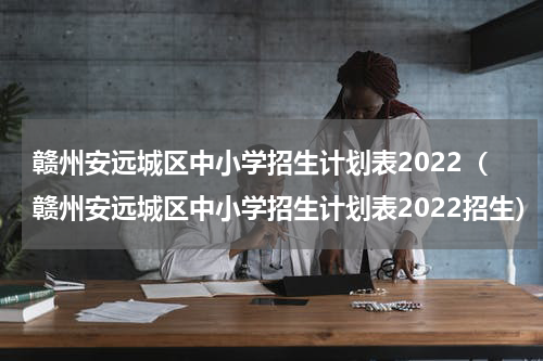 赣州安远城区中小学招生计划表2022（赣州安远城区中小学招生计划表2022招生）