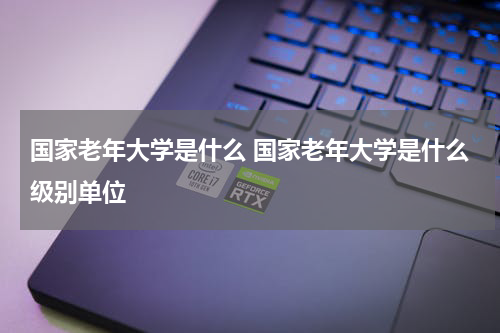 国家老年大学是什么 国家老年大学是什么级别单位
