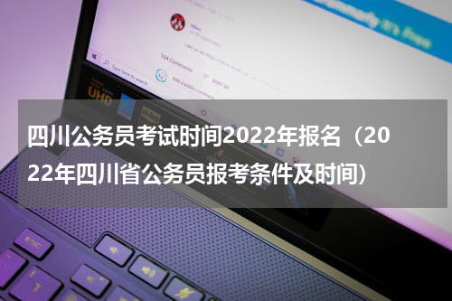 四川公务员考试时间2022年报名（2022年四川省公务员报考条件及时间）