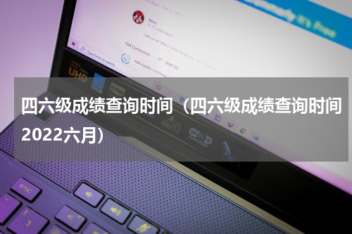 四六级成绩查询时间（四六级成绩查询时间2022六月）
