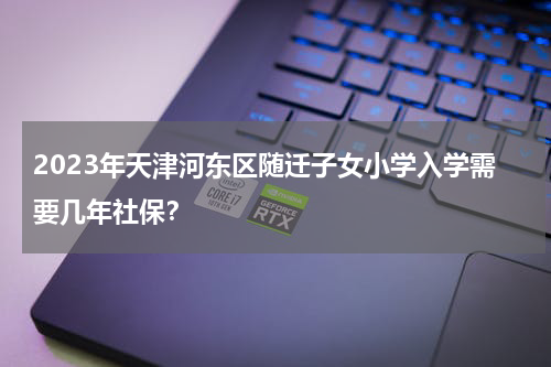 2023年天津河东区随迁子女小学入学需要几年社保？