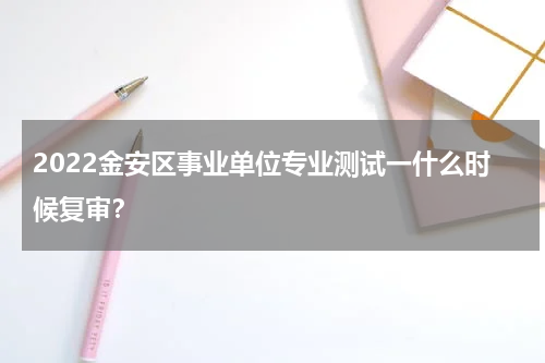 2022金安区事业单位专业测试一什么时候复审？