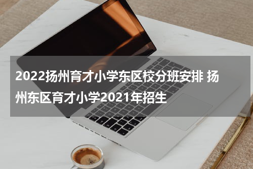 2022扬州育才小学东区校分班安排 扬州东区育才小学2021年招生