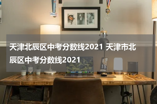 天津北辰区中考分数线2021 天津市北辰区中考分数线2021
