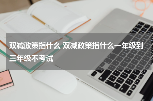 双减政策指什么 双减政策指什么一年级到三年级不考试