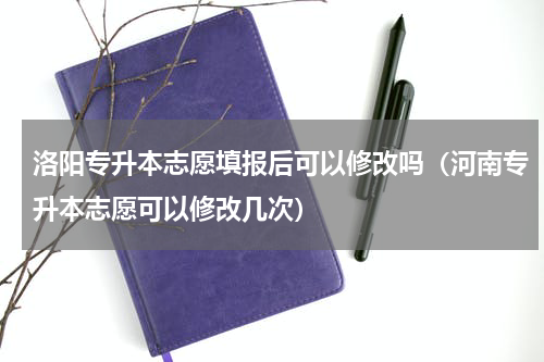 洛阳专升本志愿填报后可以修改吗（河南专升本志愿可以修改几次）