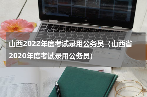 山西2022年度考试录用公务员（山西省2020年度考试录用公务员）