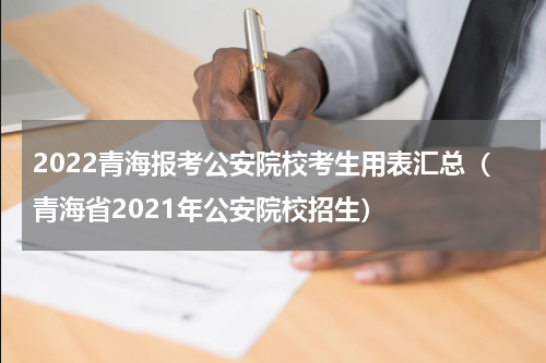 2022青海报考公安院校考生用表汇总（青海省2021年公安院校招生）