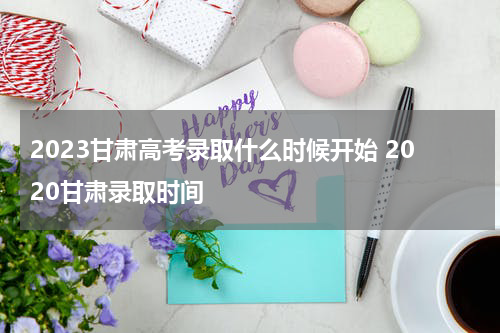 2023甘肃高考录取什么时候开始 2020甘肃录取时间
