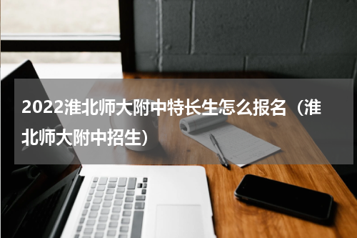 2022淮北师大附中特长生怎么报名（淮北师大附中招生）