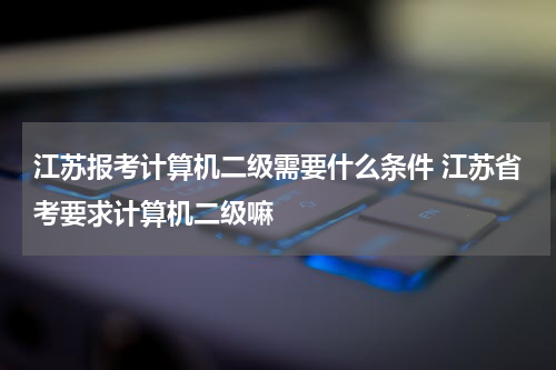 江苏报考计算机二级需要什么条件 江苏省考要求计算机二级嘛