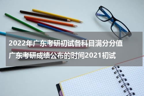 2022年广东考研初试各科目满分分值 广东考研成绩公布的时间2021初试