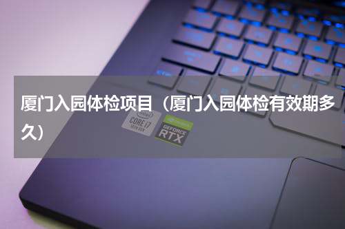 厦门入园体检项目（厦门入园体检有效期多久）