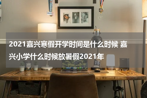 2021嘉兴寒假开学时间是什么时候 嘉兴小学什么时候放暑假2021年