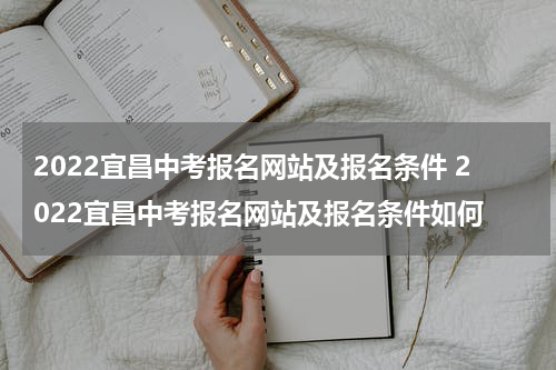 2022宜昌中考报名网站及报名条件 2022宜昌中考报名网站及报名条件如何