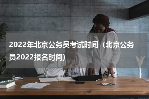 2022年北京公务员考试时间（北京公务员2022报名时间）