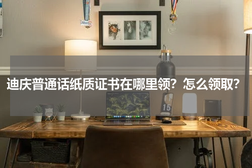 迪庆普通话纸质证书在哪里领？怎么领取？
