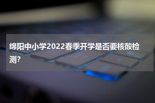 绵阳中小学2022春季开学是否要核酸检测？