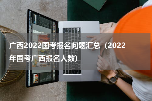 广西2022国考报名问题汇总（2022年国考广西报名人数）