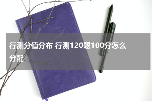 行测分值分布 行测120题100分怎么分配