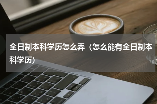 全日制本科学历怎么弄（怎么能有全日制本科学历）