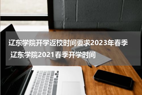 辽东学院开学返校时间要求2023年春季 辽东学院2021春季开学时间
