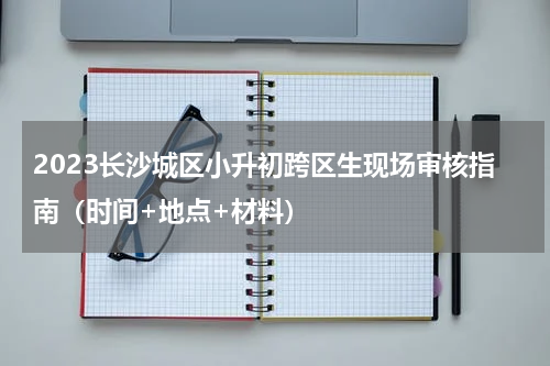2023长沙城区小升初跨区生现场审核指南（时间+地点+材料）
