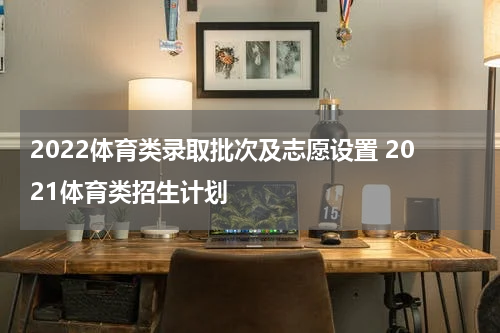 2022体育类录取批次及志愿设置 2021体育类招生计划