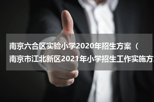南京六合区实验小学2020年招生方案（南京市江北新区2021年小学招生工作实施方案）