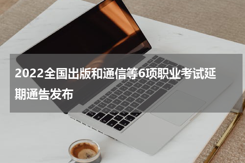 2022全国出版和通信等6项职业考试延期通告发布