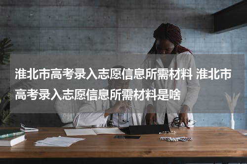 淮北市高考录入志愿信息所需材料 淮北市高考录入志愿信息所需材料是啥