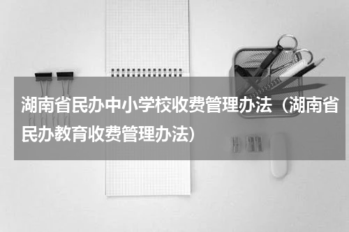 湖南省民办中小学校收费管理办法（湖南省民办教育收费管理办法）