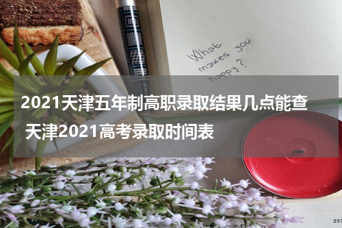2021天津五年制高职录取结果几点能查 天津2021高考录取时间表