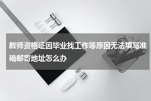 教师资格证因毕业找工作等原因无法填写准确邮寄地址怎么办
