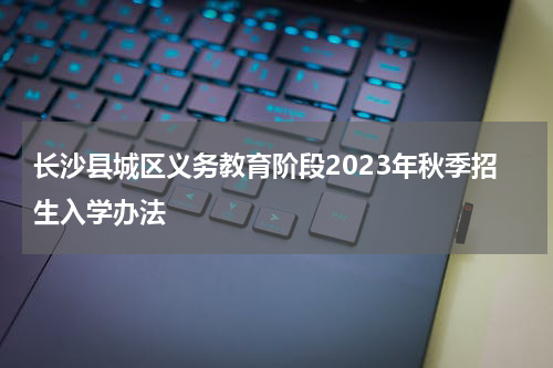 长沙县城区义务教育阶段2023年秋季招生入学办法