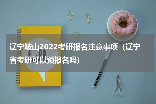辽宁鞍山2022考研报名注意事项（辽宁省考研可以预报名吗）
