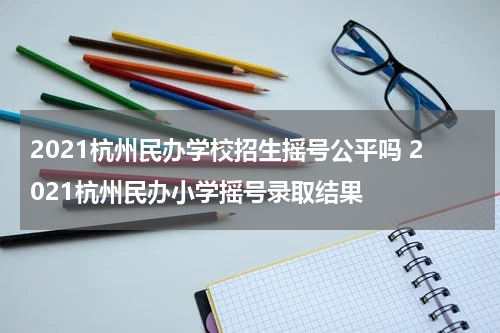 2021杭州民办学校招生摇号公平吗 2021杭州民办小学摇号录取结果