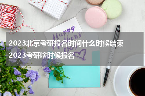 2023北京考研报名时间什么时候结束 2023考研啥时候报名