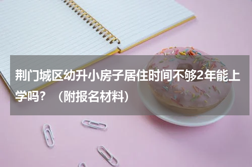 荆门城区幼升小房子居住时间不够2年能上学吗？（附报名材料）