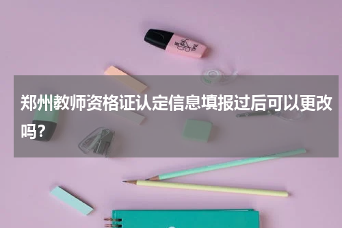 郑州教师资格证认定信息填报过后可以更改吗？