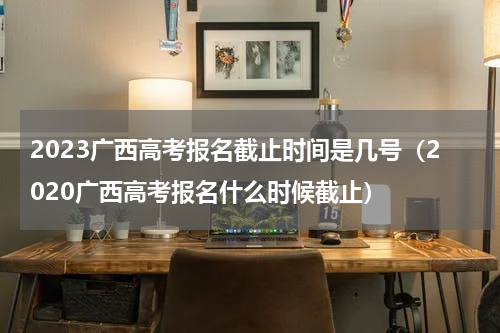 2023广西高考报名截止时间是几号（2020广西高考报名什么时候截止）
