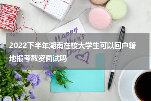 2022下半年湖南在校大学生可以回户籍地报考教资面试吗