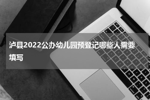 泸县2022公办幼儿园预登记哪些人需要填写
