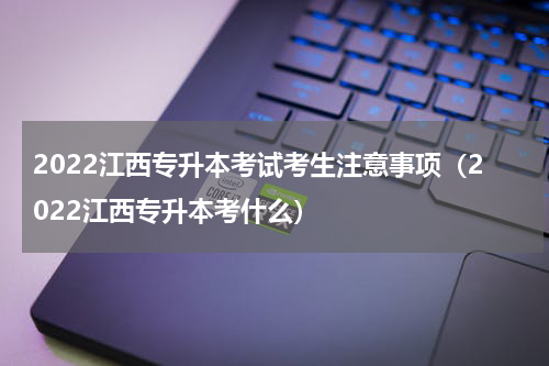2022江西专升本考试考生注意事项（2022江西专升本考什么）