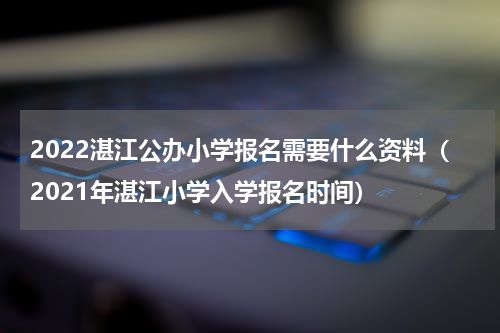 2022湛江公办小学报名需要什么资料（2021年湛江小学入学报名时间）