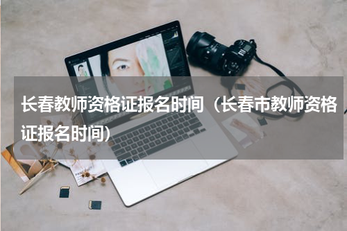 长春教师资格证报名时间（长春市教师资格证报名时间）